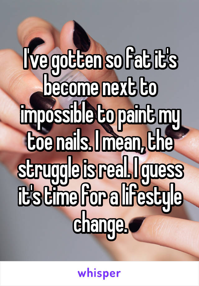 I've gotten so fat it's become next to impossible to paint my toe nails. I mean, the struggle is real. I guess it's time for a lifestyle change.