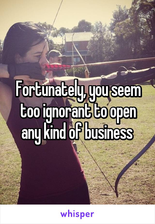 Fortunately, you seem too ignorant to open any kind of business 