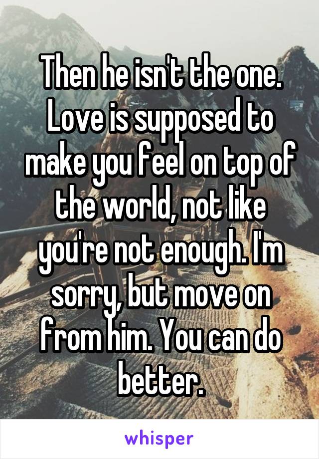 Then he isn't the one. Love is supposed to make you feel on top of the world, not like you're not enough. I'm sorry, but move on from him. You can do better.