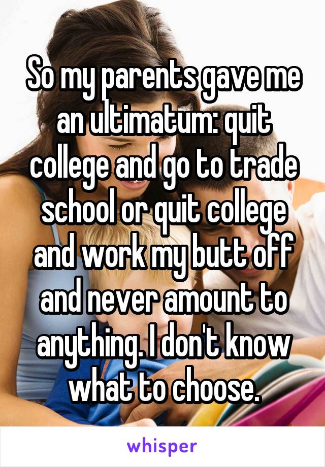 So my parents gave me an ultimatum: quit college and go to trade school or quit college and work my butt off and never amount to anything. I don't know what to choose.