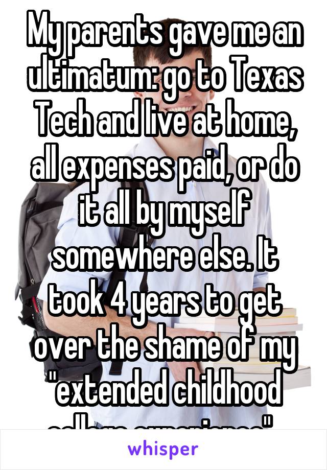 My parents gave me an ultimatum: go to Texas Tech and live at home, all expenses paid, or do it all by myself somewhere else. It took 4 years to get over the shame of my "extended childhood college experience". 