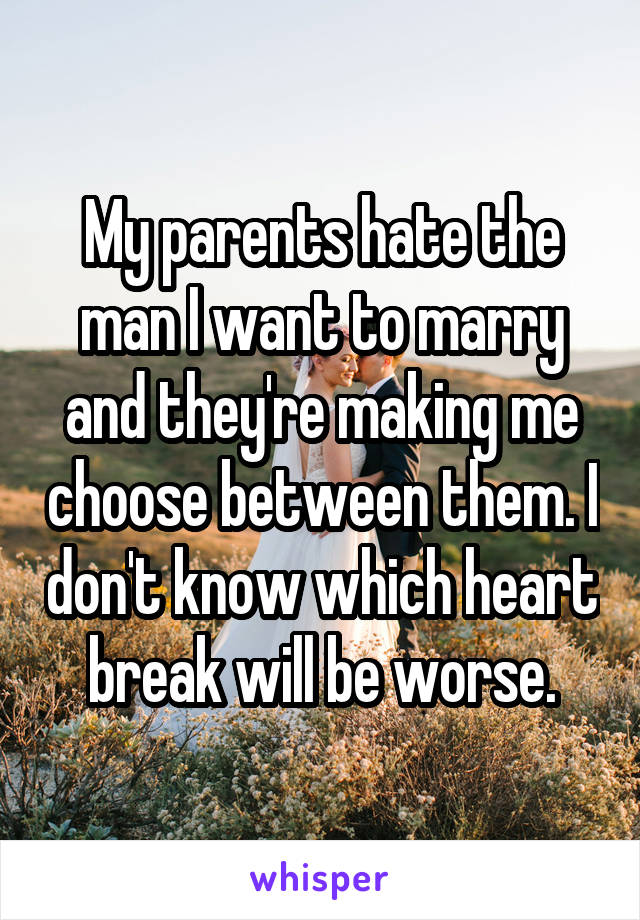 My parents hate the man I want to marry and they're making me choose between them. I don't know which heart break will be worse.