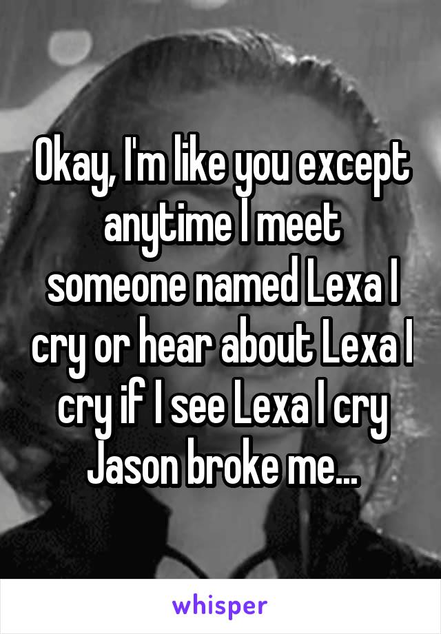 Okay, I'm like you except anytime I meet someone named Lexa I cry or hear about Lexa I cry if I see Lexa I cry Jason broke me...