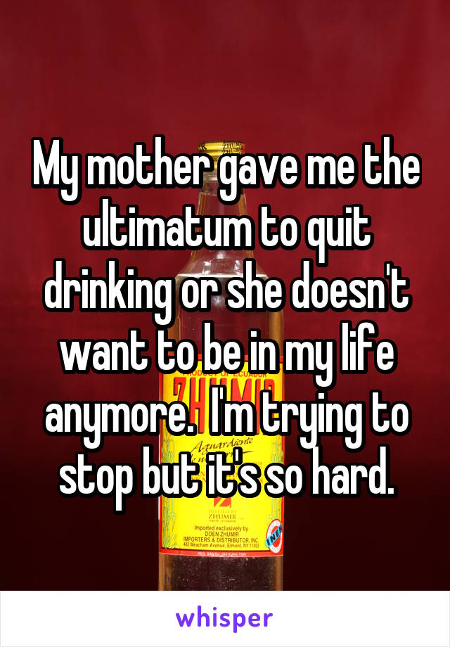My mother gave me the ultimatum to quit drinking or she doesn't want to be in my life anymore.  I'm trying to stop but it's so hard.