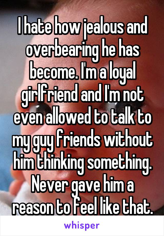 I hate how jealous and overbearing he has become. I'm a loyal girlfriend and I'm not even allowed to talk to my guy friends without him thinking something. Never gave him a reason to feel like that.