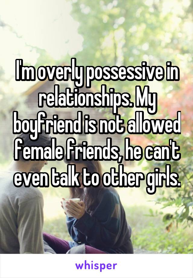 I'm overly possessive in relationships. My boyfriend is not allowed female friends, he can't even talk to other girls. 