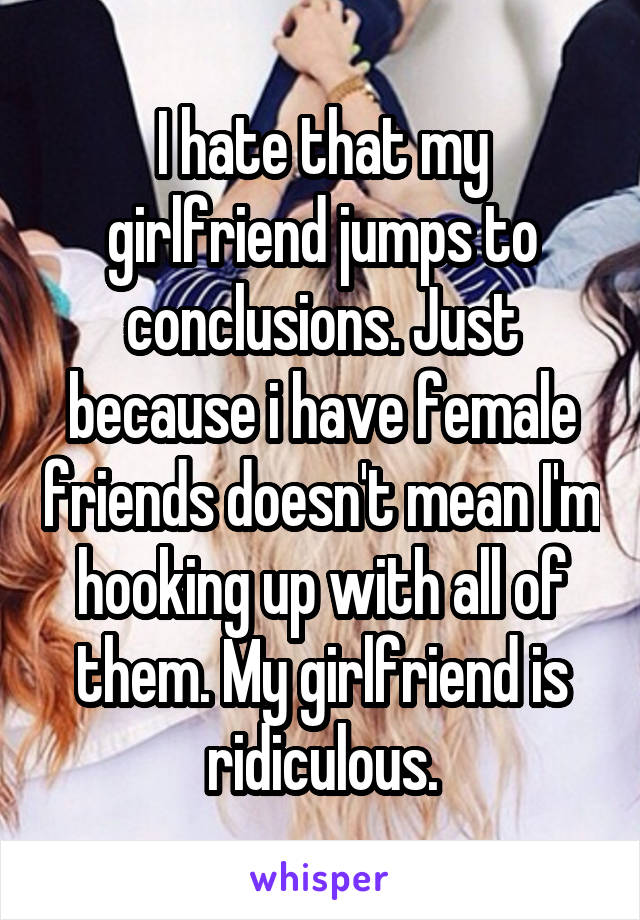 I hate that my girlfriend jumps to conclusions. Just because i have female friends doesn't mean I'm hooking up with all of them. My girlfriend is ridiculous.