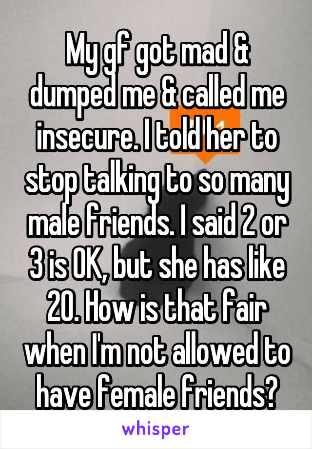 My gf got mad & dumped me & called me insecure. I told her to stop talking to so many male friends. I said 2 or 3 is OK, but she has like 20. How is that fair when I'm not allowed to have female friends?