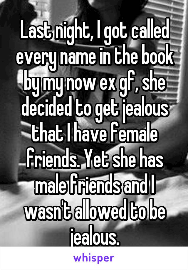 Last night, I got called every name in the book by my now ex gf, she decided to get jealous that I have female friends. Yet she has male friends and I wasn't allowed to be jealous.