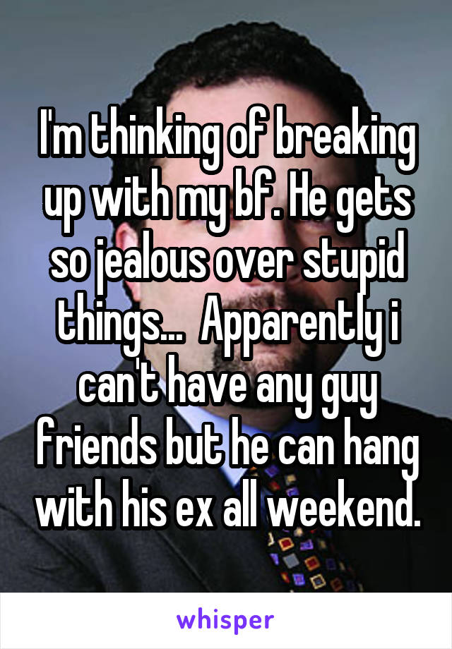 I'm thinking of breaking up with my bf. He gets so jealous over stupid things...  Apparently i can't have any guy friends but he can hang with his ex all weekend.