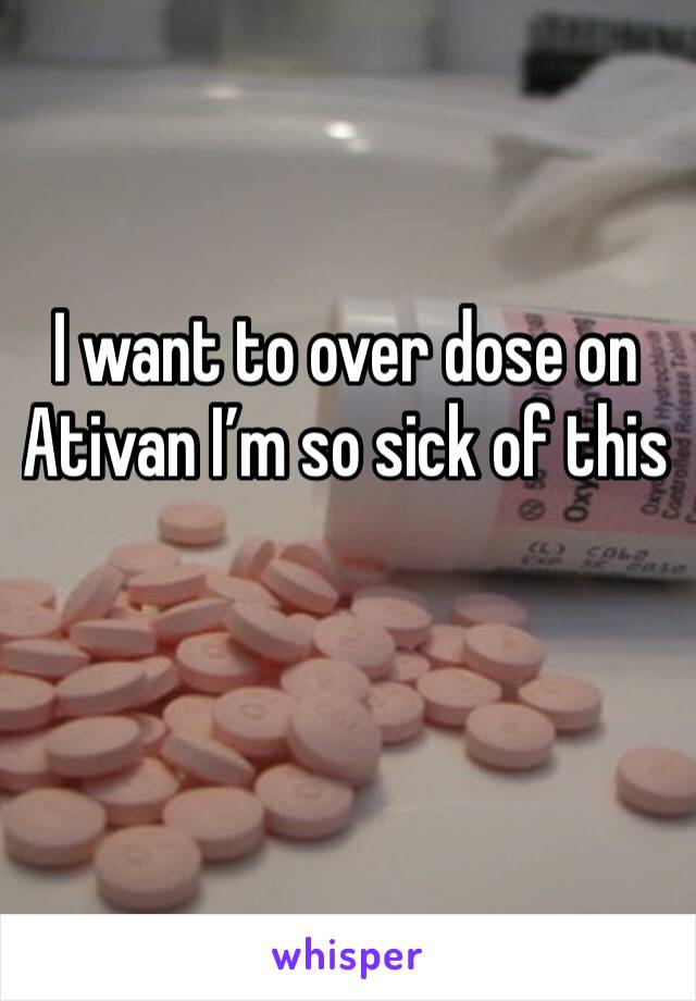 I want to over dose on Ativan I’m so sick of this

