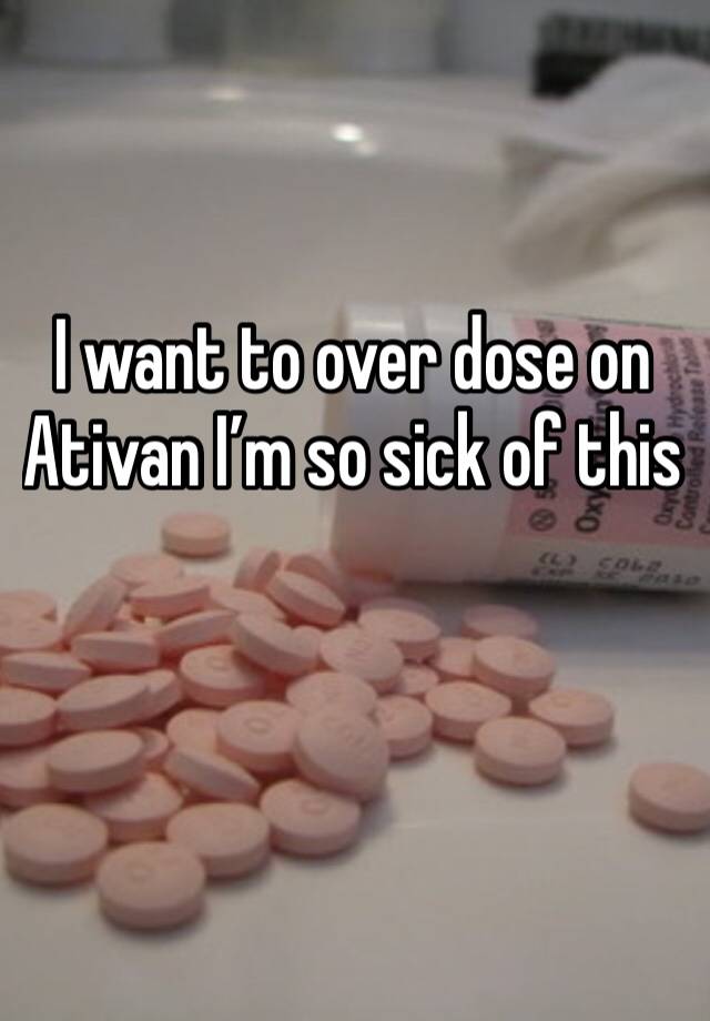 I want to over dose on Ativan I’m so sick of this

