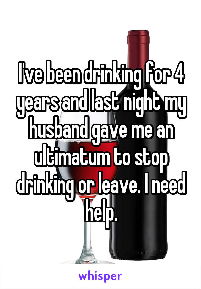 I've been drinking for 4 years and last night my husband gave me an ultimatum to stop drinking or leave. I need help.