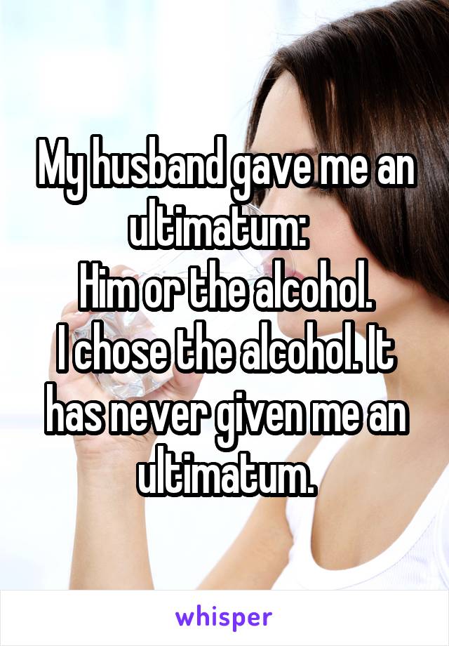 My husband gave me an ultimatum:  
Him or the alcohol.
I chose the alcohol. It has never given me an ultimatum.