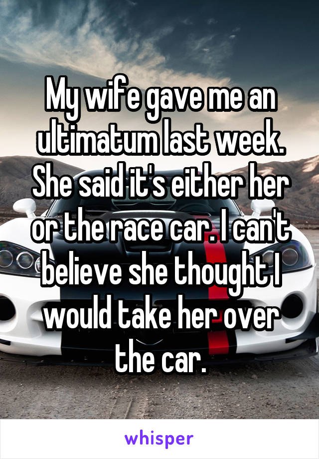 My wife gave me an ultimatum last week. She said it's either her or the race car. I can't believe she thought I would take her over the car.