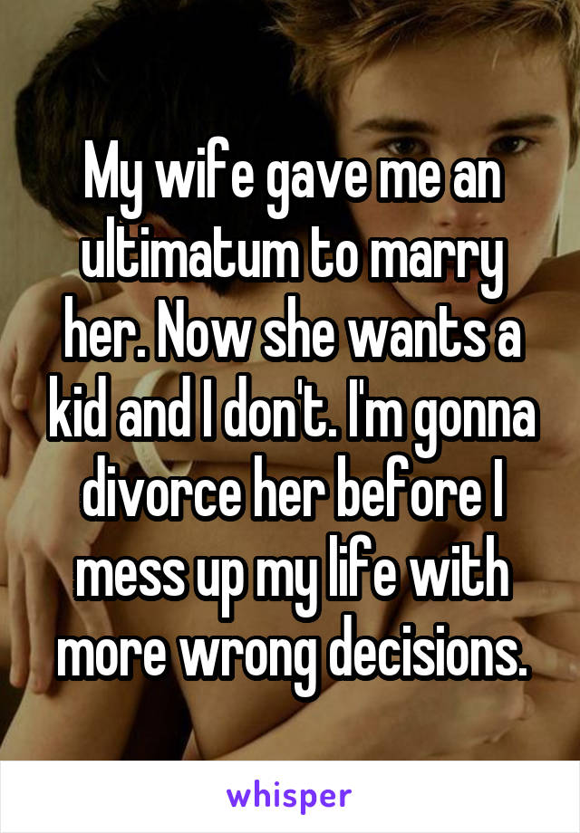 My wife gave me an ultimatum to marry her. Now she wants a kid and I don't. I'm gonna divorce her before I mess up my life with more wrong decisions.