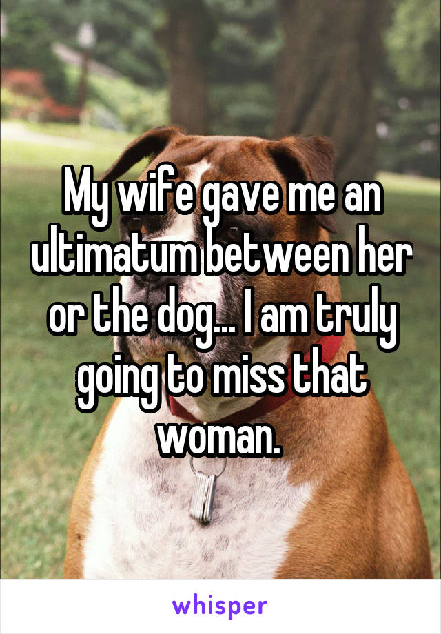 My wife gave me an ultimatum between her or the dog... I am truly going to miss that woman. 
