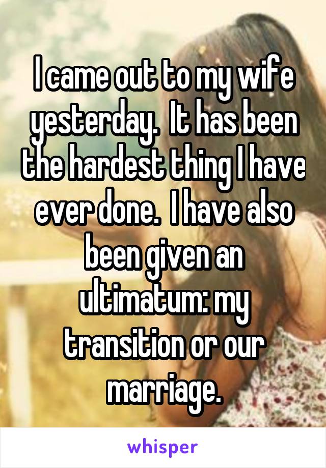 I came out to my wife yesterday.  It has been the hardest thing I have ever done.  I have also been given an ultimatum: my transition or our marriage.