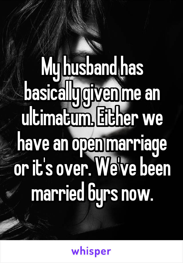 My husband has basically given me an ultimatum. Either we have an open marriage or it's over. We've been married 6yrs now.