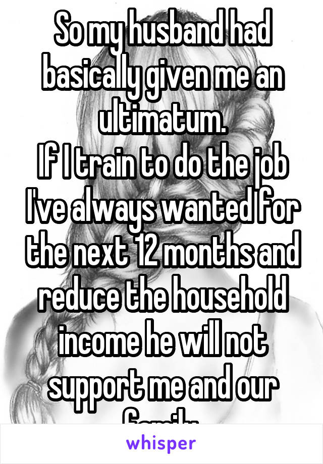 So my husband had basically given me an ultimatum.
If I train to do the job I've always wanted for the next 12 months and reduce the household income he will not support me and our family.
