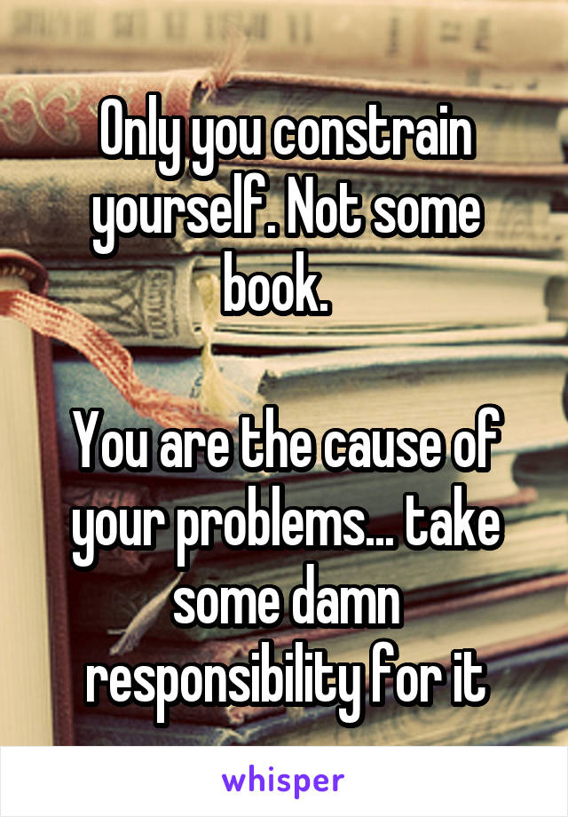 Only you constrain yourself. Not some book.  

You are the cause of your problems... take some damn responsibility for it