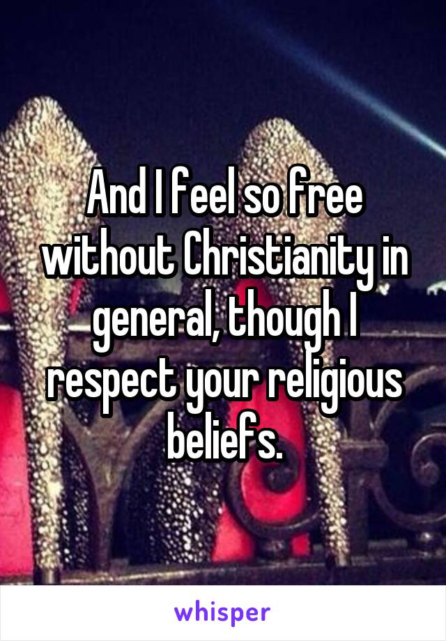 And I feel so free without Christianity in general, though I respect your religious beliefs.