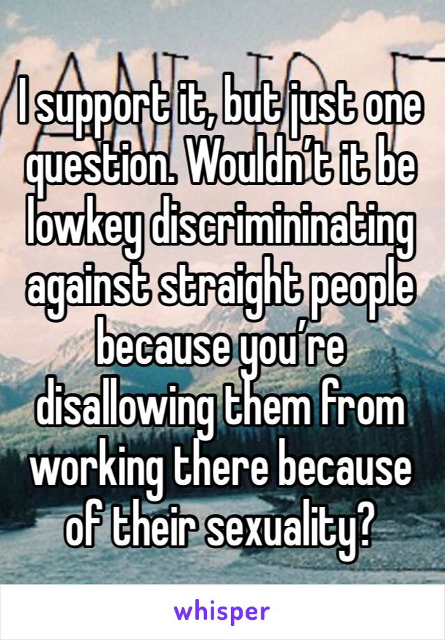 I support it, but just one question. Wouldn’t it be lowkey discrimininating against straight people because you’re disallowing them from working there because of their sexuality?