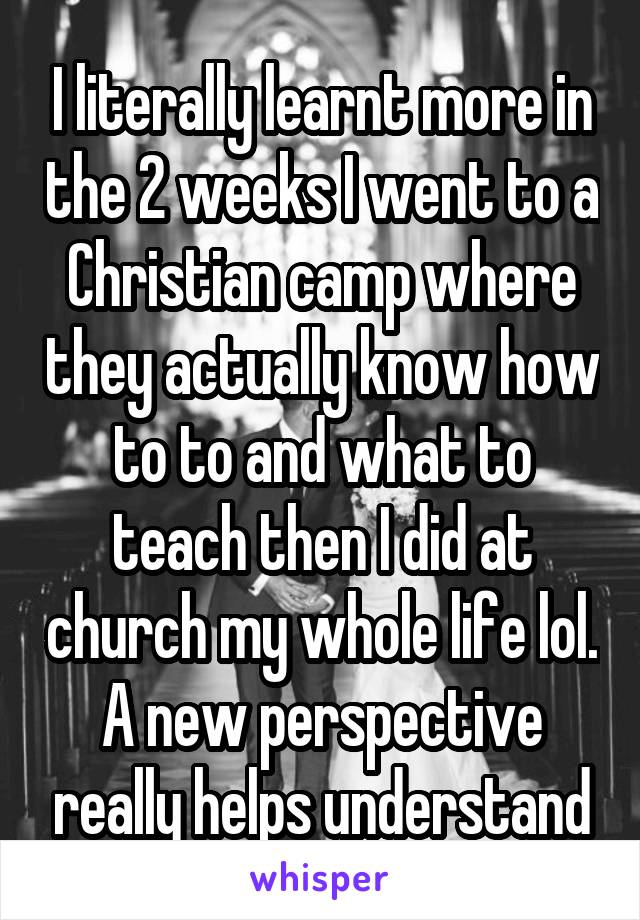 I literally learnt more in the 2 weeks I went to a Christian camp where they actually know how to to and what to teach then I did at church my whole life lol. A new perspective really helps understand