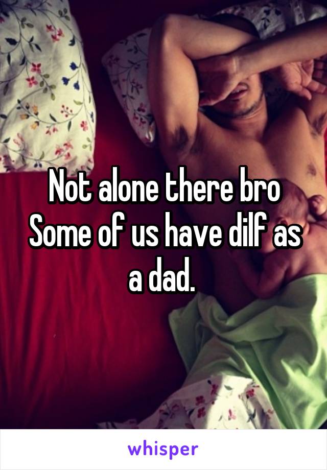 Not alone there bro
Some of us have dilf as a dad. 