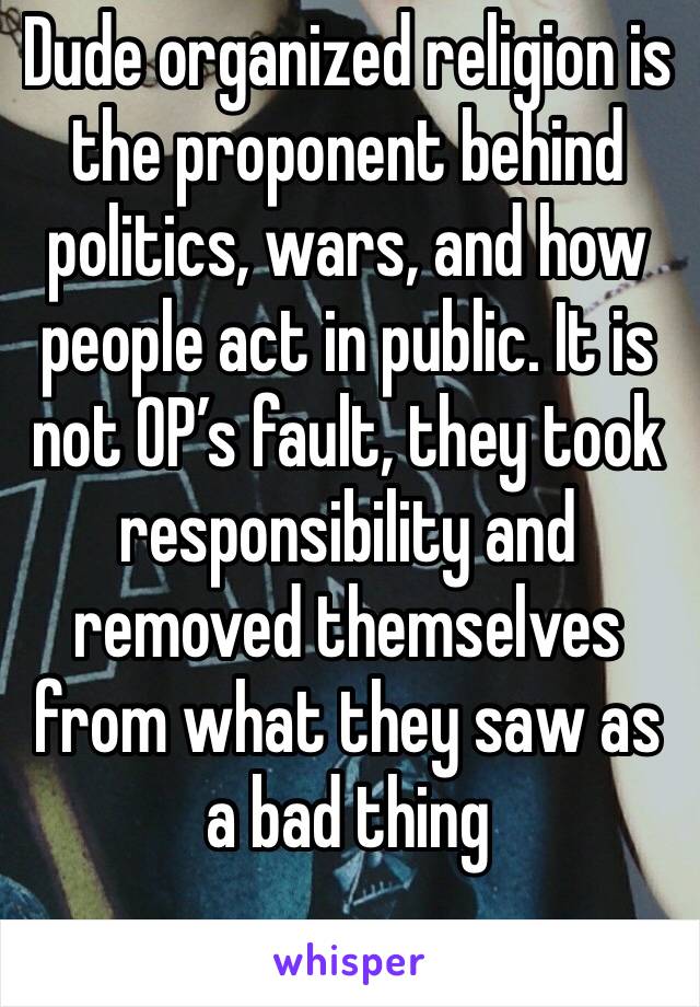 Dude organized religion is the proponent behind politics, wars, and how people act in public. It is not OP’s fault, they took responsibility and removed themselves from what they saw as a bad thing