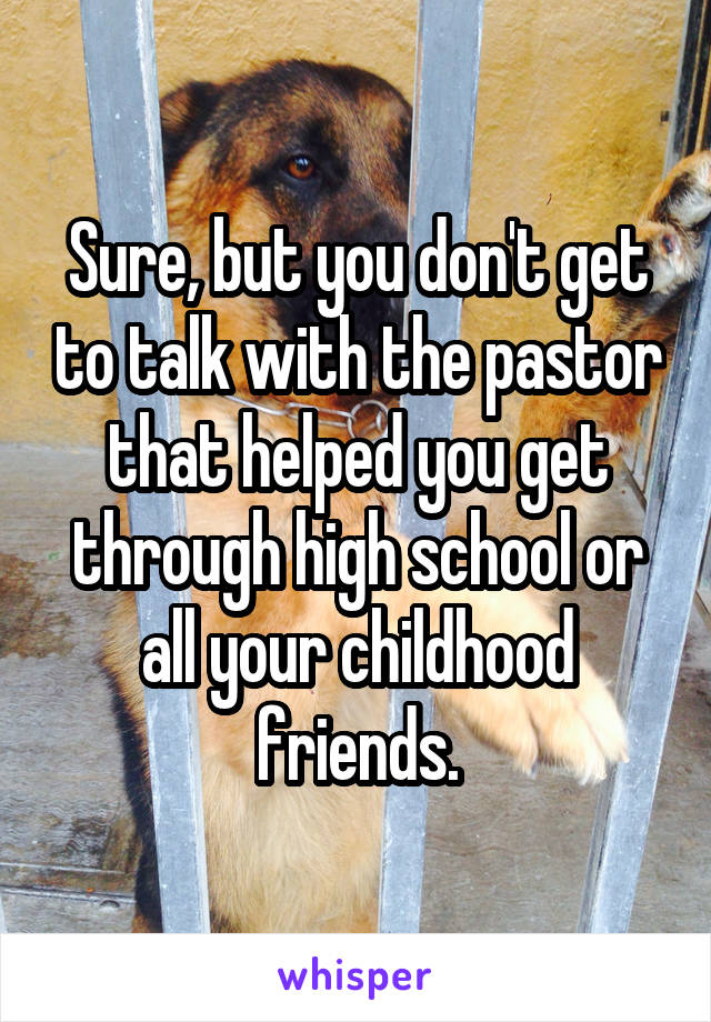 Sure, but you don't get to talk with the pastor that helped you get through high school or all your childhood friends.