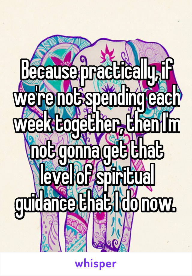 Because practically, if we're not spending each week together, then I'm not gonna get that level of spiritual guidance that I do now. 