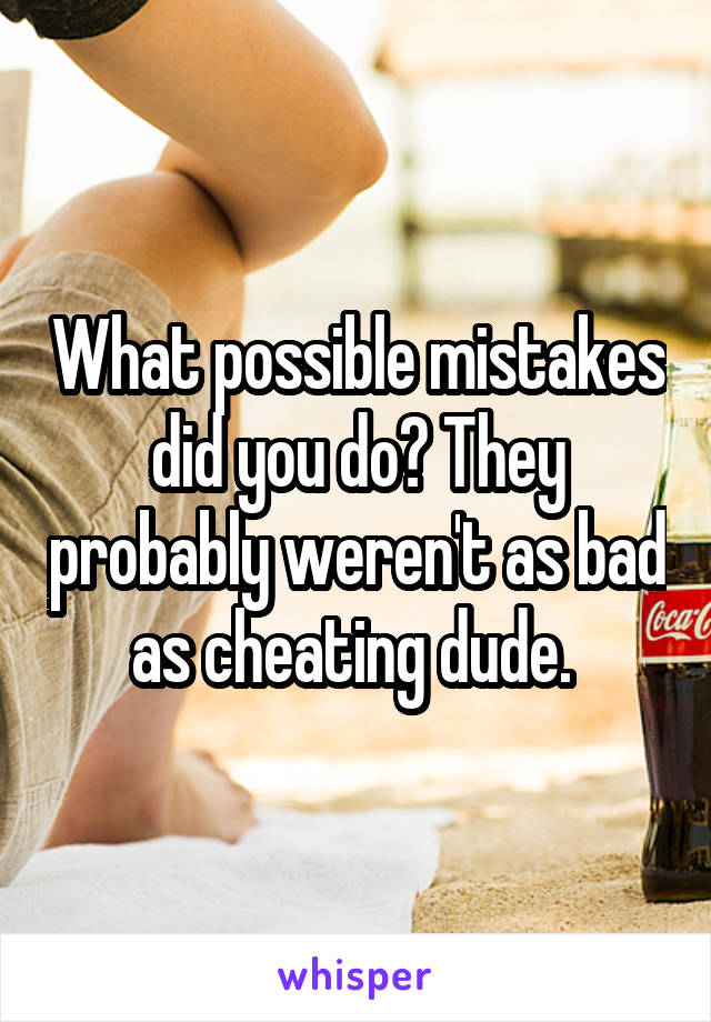 What possible mistakes did you do? They probably weren't as bad as cheating dude. 