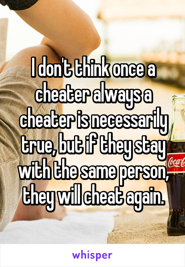 I don't think once a cheater always a cheater is necessarily true, but if they stay with the same person, they will cheat again.