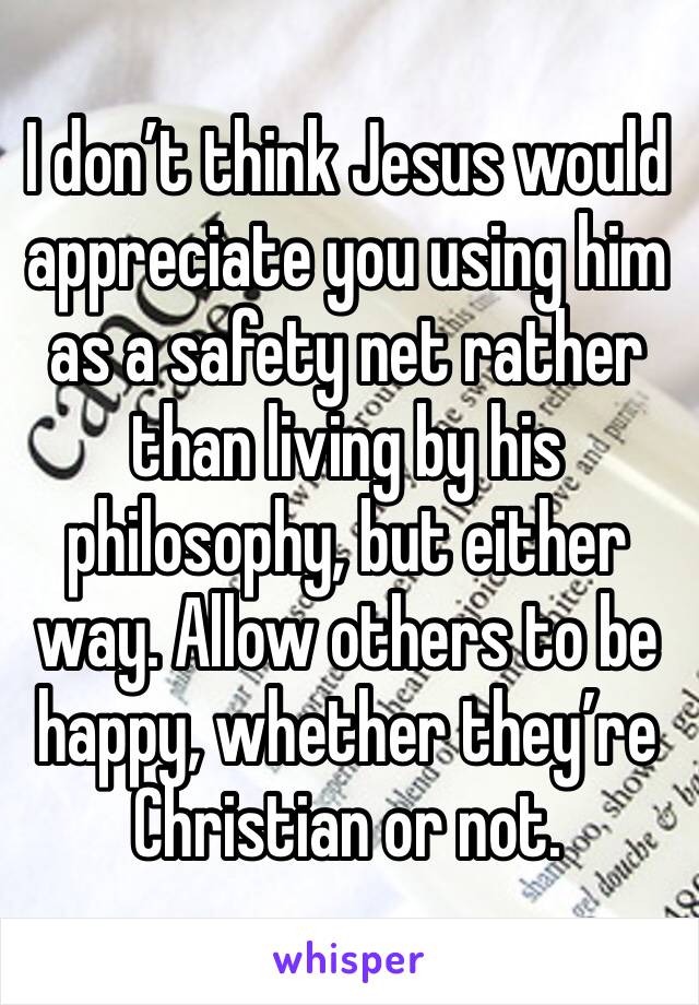 I don’t think Jesus would appreciate you using him as a safety net rather than living by his philosophy, but either way. Allow others to be happy, whether they’re Christian or not.