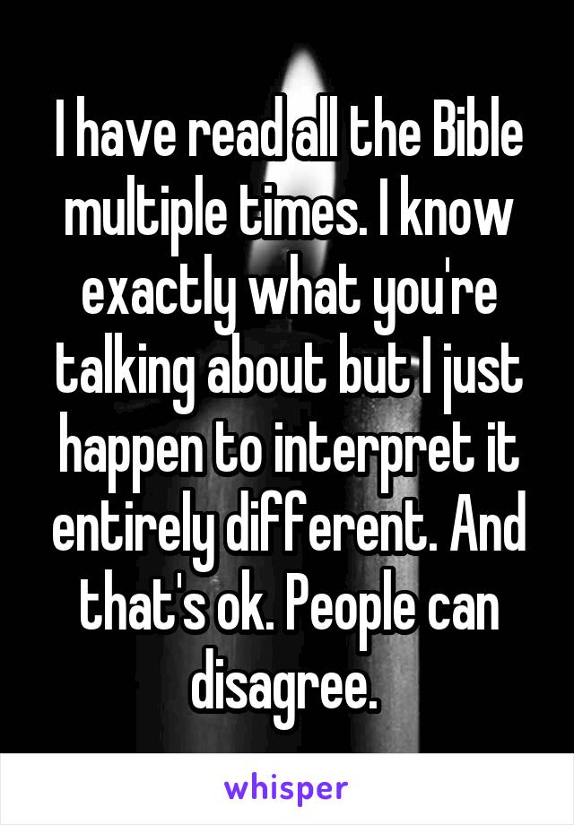 I have read all the Bible multiple times. I know exactly what you're talking about but I just happen to interpret it entirely different. And that's ok. People can disagree. 