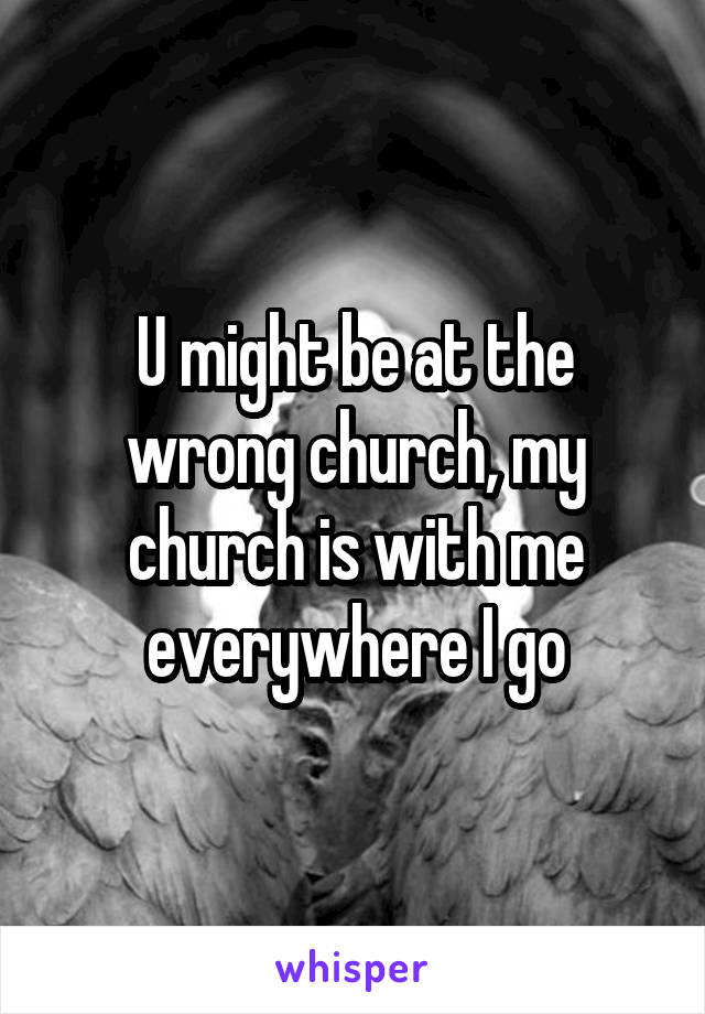 U might be at the wrong church, my church is with me everywhere I go