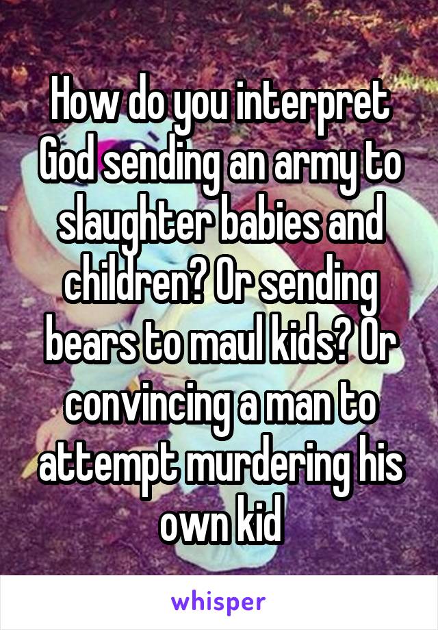 How do you interpret God sending an army to slaughter babies and children? Or sending bears to maul kids? Or convincing a man to attempt murdering his own kid