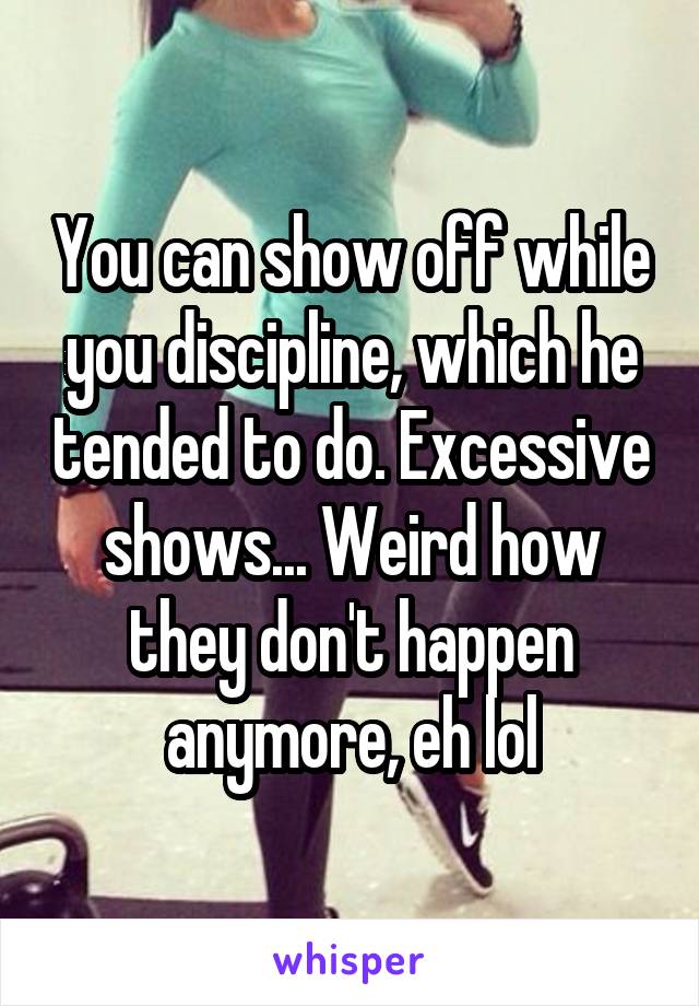 You can show off while you discipline, which he tended to do. Excessive shows... Weird how they don't happen anymore, eh lol