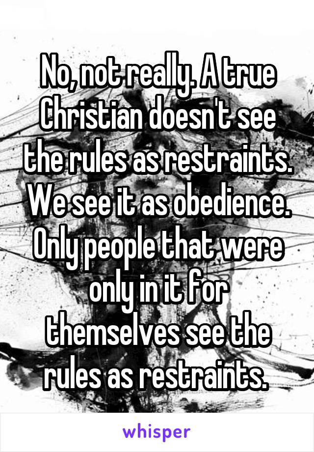 No, not really. A true Christian doesn't see the rules as restraints. We see it as obedience. Only people that were only in it for themselves see the rules as restraints. 