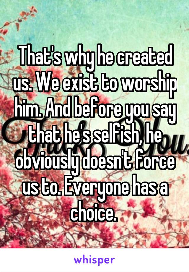 That's why he created us. We exist to worship him. And before you say that he's selfish, he obviously doesn't force us to. Everyone has a choice. 