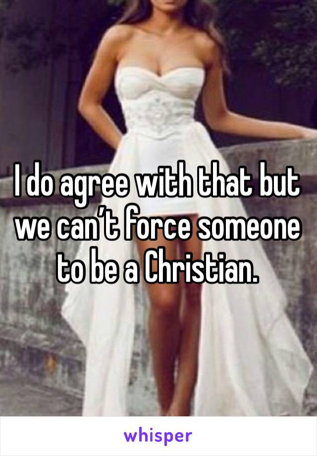 I do agree with that but we can’t force someone to be a Christian. 