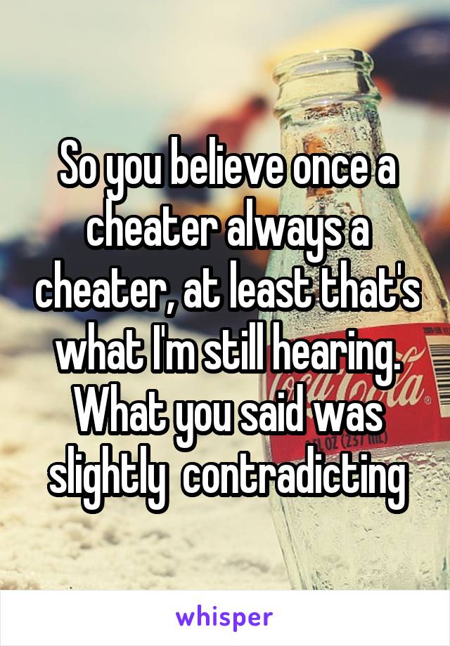 So you believe once a cheater always a cheater, at least that's what I'm still hearing. What you said was slightly  contradicting