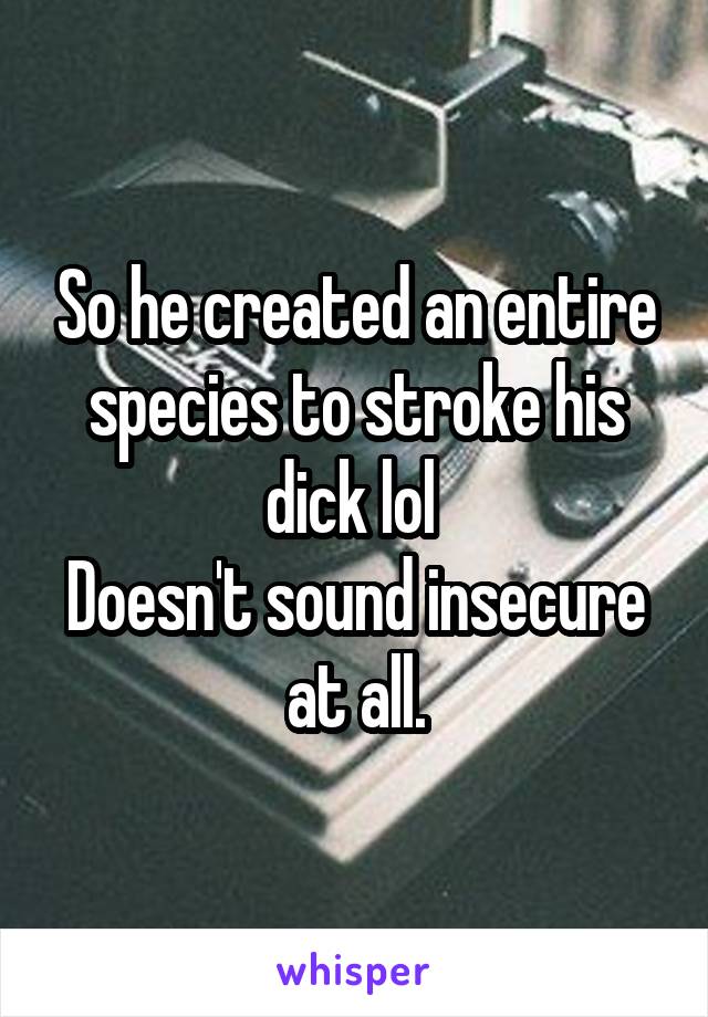 So he created an entire species to stroke his dick lol 
Doesn't sound insecure at all.