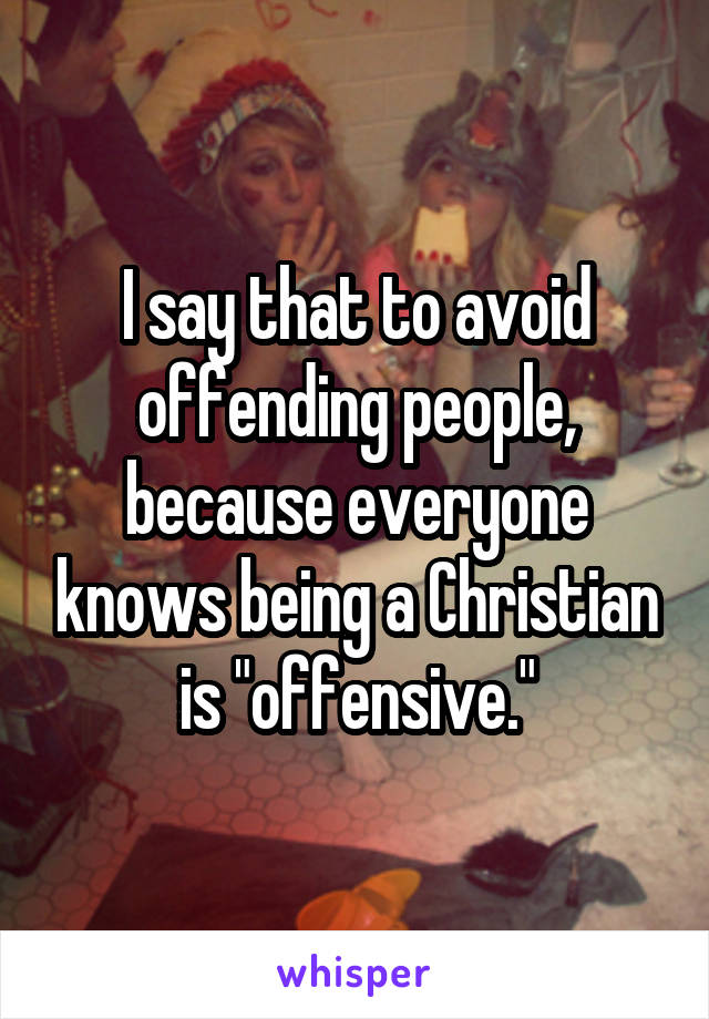 I say that to avoid offending people, because everyone knows being a Christian is "offensive."