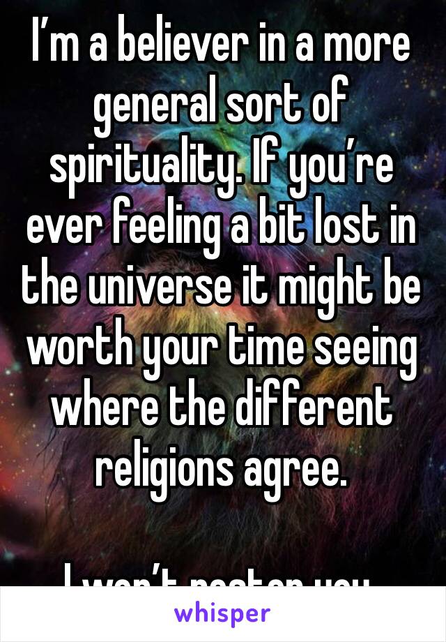 I’m a believer in a more general sort of spirituality. If you’re ever feeling a bit lost in the universe it might be worth your time seeing where the different religions agree. 

I won’t pester you. 