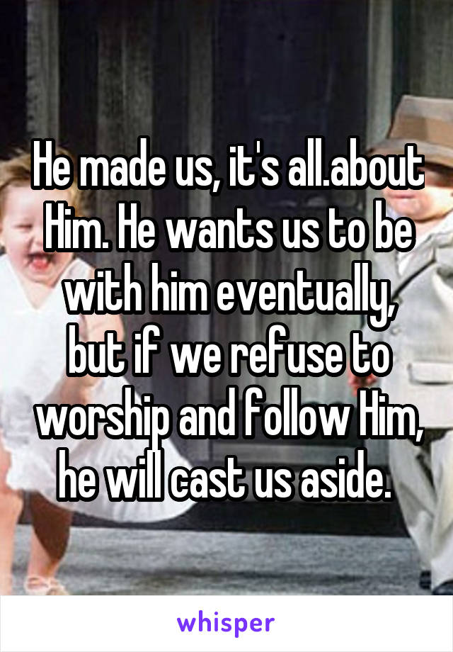 He made us, it's all.about Him. He wants us to be with him eventually, but if we refuse to worship and follow Him, he will cast us aside. 