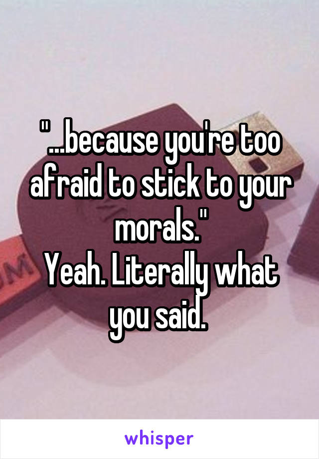 "...because you're too afraid to stick to your morals."
Yeah. Literally what you said. 