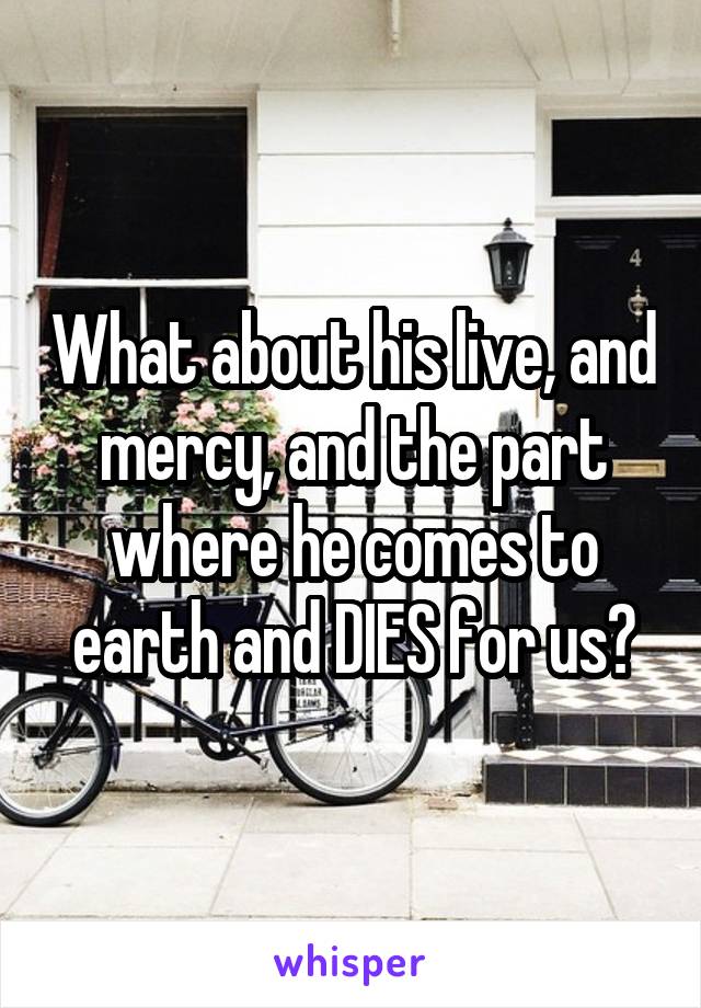 What about his live, and mercy, and the part where he comes to earth and DIES for us?