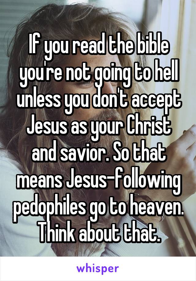 If you read the bible you're not going to hell unless you don't accept Jesus as your Christ and savior. So that means Jesus-following pedophiles go to heaven. Think about that.